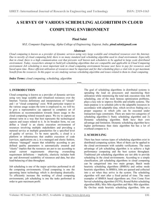 IJRET: International Journal of Research in Engineering and Technology ISSN: 2319-1163
__________________________________________________________________________________________
Volume: 02 Issue: 02 | Feb-2013, Available @ http://www.ijret.org 131
A SURVEY OF VARIOUS SCHEDULING ALGORITHM IN CLOUD
COMPUTING ENVIRONMENT
Pinal Salot
M.E, Computer Engineering, Alpha College of Engineering, Gujarat, India, pinal.salot@gmail.com
Abstract
Cloud computing is known as a provider of dynamic services using very large scalable and virtualized resources over the Internet.
Due to novelty of cloud computing field, there is no many standard task scheduling algorithm used in cloud environment. Especially
that in cloud, there is a high communication cost that prevents well known task schedulers to be applied in large scale distributed
environment. Today, researchers attempt to build job scheduling algorithms that are compatible and applicable in Cloud Computing
environment Job scheduling is most important task in cloud computing environment because user have to pay for resources used
based upon time. Hence efficient utilization of resources must be important and for that scheduling plays a vital role to get maximum
benefit from the resources. In this paper we are studying various scheduling algorithm and issues related to them in cloud computing.
Index Terms: cloud computing, scheduling, algorithm
-----------------------------------------------------------------------***-----------------------------------------------------------------------
1. INTRODUCTION
Cloud computing is known as a provider of dynamic services
using very large scalable and virtualized resources over the
Internet. Various definitions and interpretations of “clouds”
and / or “cloud computing” exist. With particular respect to
the various usage scopes the term is employed to, we will try
to give a representative (as opposed to complete) set of
definitions as recommendation towards future usage in the
cloud computing related research space. We try to capture an
abstract term in a way that best represents the technological
aspects and issues related to it. In its broadest form, we can
define a 'cloud' is an elastic execution environment of
resources involving multiple stakeholders and providing a
metered service at multiple granularities for a specified level
of quality of service. To be more specific, a cloud is a
platform or infrastructure that enables execution of code
(services, applications etc.), in a managed and elastic fashion,
whereas “managed” means that reliability according to pre
defined quality parameters is automatically ensured and
“elastic” implies that the resources are put to use according to
actual current requirements observing overarching
requirement definitions – implicitly, elasticity includes both
up- and downward scalability of resources and data, but also
load-balancing of data throughput.
Job scheduling is one of the major activities performed in all
the computing environments. Cloud computing is one the
upcoming latest technology which is developing drastically.
To efficiently increase the working of cloud computing
environments, job scheduling is one the tasks performed in
order to gain maximum profit.
The goal of scheduling algorithms in distributed systems is
spreading the load on processors and maximizing their
utilization while minimizing the total task execution time Job
scheduling, one of the most famous optimization problems,
plays a key role to improve flexible and reliable systems. The
main purpose is to schedule jobs to the adaptable resources in
accordance with adaptable time, which involves finding out a
proper sequence in which jobs can be executed under
transaction logic constraints. There are main two categories of
scheduling algorithm.1) Static scheduling algorithm and 2)
Dynamic scheduling algorithm. Both have their own
advantage and limitation. Dynamic scheduling algorithm have
higher performance than static algorithm but has a lot of
overhead compare to it.
2. SCHEDULING
There has been various types of scheduling algorithm exist in
distributed computing system. Most of them can be applied in
the cloud environment with suitable verifications. The main
advantage of job scheduling algorithm is to achieve a high
performance computing and the best system throughput.
Traditional job scheduling algorithms are not able to provide
scheduling in the cloud environments. According to a simple
classification, job scheduling algorithms in cloud computing
can be categorized into two main groups; Batch mode
heuristic scheduling algorithms (BMHA) and online mode
heuristic algorithms. In BMHA, Jobs are queued and collected
into a set when they arrive in the system. The scheduling
algorithm will start after a fixed period of time. The main
examples of BMHA based algorithms are; First Come First
Served scheduling algorithm (FCFS), Round Robin scheduling
algorithm (RR), Min–Min algorithm and Max–Min algorithm.
By On-line mode heuristic scheduling algorithm, Jobs are
 