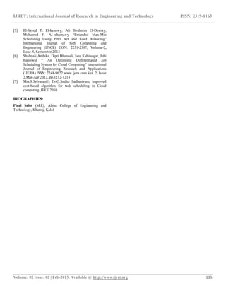 IJRET: International Journal of Research in Engineering and Technology ISSN: 2319-1163
__________________________________________________________________________________________
Volume: 02 Issue: 02 | Feb-2013, Available @ http://www.ijret.org 135
[5] El-Sayed T. El-kenawy, Ali Ibraheem El-Desoky,
Mohamed F. Al-rahamawy “Extended Max-Min
Scheduling Using Petri Net and Load Balancing”
International Journal of Soft Computing and
Engineering (IJSCE) ISSN: 2231-2307, Volume-2,
Issue-4, September 2012
[6] Shalmali Ambike, Dipti Bhansali, Jaee Kshirsagar, Juhi
Bansiwal “ An Optimistic Differentiated Job
Scheduling System for Cloud Computing” International
Journal of Engineering Research and Applications
(IJERA) ISSN: 2248-9622 www.ijera.com Vol. 2, Issue
2,Mar-Apr 2012, pp.1212-1214
[7] Mrs.S.Selvarani1; Dr.G.Sudha Sadhasivam, improved
cost-based algorithm for task scheduling in Cloud
computing ,IEEE 2010.
BIOGRAPHIES:
Pinal Salot (M.E), Alpha College of Engineering and
Technology, Khatraj, Kalol
 