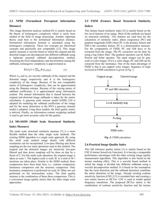 IJRET: International Journal of Research in Engineering and Technology eISSN: 2319-1163 | pISSN: 2321-7308
__________________________________________________________________________________________
Volume: 02 Issue: 12 | Dec-2013, Available @ http://www.ijret.org 305
2.3 NPID (Normalized Perceptual Information
Distance)
This image distortion analysis method [9] is mainly based on
the theory of kolmogorov complexity which is rarely been
studied in the field of image processing. Another important
theory used here is the normalized information distance.
Normalized information formula is calculated using the
kolmogorov complexity. These two concepts are theoretical
concepts and practically non computable [12]. This image
quality measure is wavelet based in which the original and the
distorted images are decomposed into different subbands using
a laplacian pyramid subband decomposition method.
Assuming the local independence and decorrelation among the
subbands, kolmogorov complexity is approximated as
(1)
Where and are wavelet subbands of the original and the
distorted image respectively and K is the kolmogorov
complexity of the image. Because of the non computable
nature of kolmogorov complexity, that can be approximated
using the Shannon entropy. Because of the varying nature of
subband coefficients, it is approximated using information
content. The mutual information that is shared between the
original and distorted image subbands is taken for the metric
calculation. A gaussian scale mixture model (GSM) [14] is
adopted for modeling the subband coefficients of the image
and for the noise distortions in the HVS a gaussian channel
model is adopted. Using these models, the final quality metric
is derived. Finally, an information content weighting method
is used to get more accurate value for the quality.
2.4 MS-SSIM (Multi Scale Structural Similarity
Index Measure)
The multi scale structural similarity measure [7] is a more
flexible method than the other single scale methods. The
existing SSIM algorithm is a single scale approach. By using
this multi scale method image details with different
resolutions can be incorporated. Low-pass filtering and down
sampling are the two main operations used in this method. The
original and the distorted images are iteratively low-pass
filtered and then down sampling will be done on that by a
factor of 2. For this multi scale operation, the original image is
taken as scale 1. The highest scale is scale M, so a total of M-1
iterations are taken place. Similar to the SSIM method, three
comparisons have been done here i.e., contrast comparison,
luminance comparison and the structure comparison. Only
luminance comparison is performed on scale M. Other two are
performed on the intermediate scales. The final quality
measure is the combination of these three comparisons. This is
a convenient image quality metric than the other single scale
approaches.
2.5 FSIM (Feature Based Structural Similarity
Index)
This feature based similarity index [5] is mainly based on the
low level features of an image. Most of the methods are based
on structural similarity. Two features are used here for the
calculation of similarity index, phase congruency (PC) and
gradient magnitude (GM) where PC is the primary feature and
GM is the secondary feature. PC is a dimensionless measure.
For the computation of FSIM, PC and GM have to be
extracted from the image. The PC extraction can be done by
using a log Gabor filter. The gradient operators can be Sobel,
Prewitt and Schar operator. The input images can be gray
scale or color images. If it is a color image, PC and GM can be
extracted from the luminance. One of the main advantage of
FSIM is that it can support color images. Sequence of steps
involved in FSIM calculation is given in Fig. 3.
Fig -3: FSIM calculation
2.6 Practical Image Quality Index
This full reference quality metric [1] is mainly based on the
CSF (Contrast Sensitivity Function). It is having a comparable
performance advantages with the other existing image quality
measurement algorithms. This algorithm is also based on the
texture masking effect. This is a wavelet based method in
which the image is divided into different subbands using a
wavelet decomposition method. It is based on the assumption
that the local distortion and the subband distortion contribute
the entire distortion of the image. Already existing contrast
sensitivity function (CSF) [13] is extended here and creating a
new metric known as DCTex. CSF is used to model spatial
frequency transforms. The proposed DCTex metric is the
combination of contrast sensitivity function and the texture
.
 