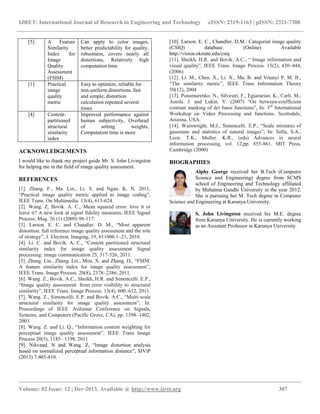 IJRET: International Journal of Research in Engineering and Technology eISSN: 2319-1163 | pISSN: 2321-7308
__________________________________________________________________________________________
Volume: 02 Issue: 12 | Dec-2013, Available @ http://www.ijret.org 307
[5] A Feature
Similarity
Index for
Image
Quality
Assessment
(FSIM)
Can apply to color images,
better predictability for quality,
robustness, covers nearly all
distortions, Relatively high
computation time
[1] Practical
image
quality
metric
Easy to optimize, reliable for
non-uniform distortions, fast
and simple, distortion
calculation repeated several
times
[4] Content-
partitioned
structural
similarity
index
Improved performance against
human subjectivity, Overhead
of setting weights,
Computation time is more
ACKNOWLEDGEMENTS
I would like to thank my project guide Mr. S. John Livingston
for helping me in the field of image quality assessment.
REFERENCES
[1]. Zhang. F., Ma. Lin., Li. S. and Ngan. K. N. 2011,
“Practical image quality metric applied to image coding”,
IEEE Trans. On Multimedia. 13(4), 615-624.
[2]. Wang. Z, Bovik. A. C., Mean squared error: love it or
leave it? A new look at signal fidelity measures, IEEE Signal
Process. Mag. 26 (1) (2009) 98-117.
[3]. Larson. E. C. and Chandler. D. M., “Most apparent
distortion: full reference image quality assessment and the role
of strategy”, J. Electron. Imaging, 19, 011006:1–21, 2010.
[4]. Li. C. and Bovik. A. C., “Content partitioned structural
similarity index for image quality assessment Signal
processing: image communication 25, 517-526, 2011.
[5]. Zhang. Lin., Zhang. Lei., Mou. X. and Zhang. D., “FSIM:
A feature similarity index for image quality assessment”,
IEEE Trans. Image Process. 20(8), 2378–2386, 2011.
[6]. Wang. Z., Bovik. A.C., Sheikh, H.R. and Simoncelli. E.P.,
“Image quality assessment: from error visibility to structural
similarity”, IEEE Trans. Image Process. 13(4), 600–612, 2011.
[7]. Wang. Z., Simoncelli. E.P. and Bovik. A.C., “Multi-scale
structural similarity for image quality assessment”, In:
Proceedings of IEEE Asilomar Conference on Signals,
Systems, and Computers (Pacific Grove, CA), pp. 1398–1402,
2003.
[8]. Wang. Z. and Li. Q., “Information content weighting for
perceptual image quality assessment”, IEEE Trans Image
Process 20(5), 1185– 1198, 2011
[9]. Nikvand. N and Wang. Z, “Image distortion analysis
based on normalized perceptual information distance”, SIViP
(2013) 7:403-410.
[10]. Larson. E. C., Chandler. D.M.: Categorial image quality
(CSIQ) database. (Online) Available
http://vision.okstate.edu/csiq
[11]. Sheikh. H.R. and Bovik. A.C., “ Image information and
visual quality”, IEEE Trans. Image Process. 15(2), 430–444,
(2006)
[12]. Li. M., Chen. X., Li. X., Ma. B. and Vitanyi P. M. B.,
“The similarity metric”, IEEE Trans Information Theory
50(12), 2004
[13]. Ponomarenko. N., Silvestri. F., Egiazarian. K., Carli. M.,
Astola. J. and Lukin. V. (2007) “On between-coefficient
contrast masking of dct basis functions”, In: 3rd
International
Workshop on Video Processing and functions. Scottsdale,
Arizona, USA.
[14]. Wainwright. M.J., Simoncelli. E.P., “Scale mixtures of
gaussians and statistics of natural images”, In: Solla, S.A.,
Leen. T.K., Muller. K.R., (eds) Advances in neural
information processing, vol. 12,pp. 855-861. MIT Press,
Cambridge (2000)
BIOGRAPHIES
Alphy George received her B.Tech (Computer
Science and Engineering) degree from SCMS
school of Engineering and Technology affiliated
by Mahatma Gandhi University in the year 2012.
She is pursuing her M. Tech degree in Computer
Science and Engineering at Karunya University.
S. John Livingston received his M.E. degree
from Karunya University. He is currently working
as an Assistant Professor in Karunya University.
 