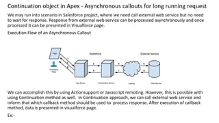 Continuation object in Apex - Asynchronous callouts for long running request
We may run into scenario in Salesforce project, where we need call external web service but no need
to wait for response. Response from external web service can be processed asynchronously and once
processed it can be presented in Visualforce page.
Execution Flow of an Asynchronous Callout
We can accomplish this by using Actionsupport or Javascript remoting. However, this is possible with
using Continuation method as well. In Continuation approach, we can call external web service and
inform that which callback method should be used to process response. After execution of callback
method, data is presented in visualforce page.
Ex:-
 
