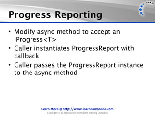 Progress Reporting
• Modify async method to accept an
  IProgress<T>
• Caller instantiates ProgressReport with
  callback
• Caller passes the ProgressReport instance
  to the async method




          Learn More @ http://www.learnnowonline.com
             Copyright © by Application Developers Training Company
 