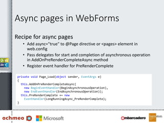 Async pages in WebForms
Recipe for async pages
• Add async="true" to @Page directive or <pages> element in
web.config
• Pass delegates for start and completion of asynchronous operation
in AddOnPreRenderCompleteAsync method
• Register event handler for PreRenderComplete
private void Page_Load(object sender, EventArgs e)
{
this.AddOnPreRenderCompleteAsync(
new BeginEventHandler(BeginAsynchronousOperation),
new EndEventHandler(EndAsynchronousOperation));
this.PreRenderComplete += new
EventHandler(LongRunningAsync_PreRenderComplete);
}
 
