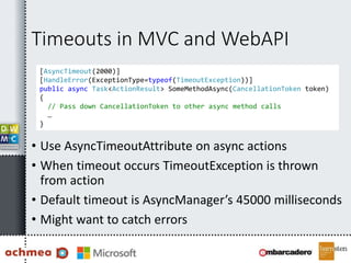 Timeouts in MVC and WebAPI
• Use AsyncTimeoutAttribute on async actions
• When timeout occurs TimeoutException is thrown
from action
• Default timeout is AsyncManager’s 45000 milliseconds
• Might want to catch errors
[AsyncTimeout(2000)]
[HandleError(ExceptionType=typeof(TimeoutException))]
public async Task<ActionResult> SomeMethodAsync(CancellationToken token)
{
// Pass down CancellationToken to other async method calls
…
}
 