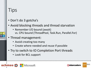 Tips
• Don’t do 3 gotcha’s
• Avoid blocking threads and thread starvation
• Remember I/O bound (await)
vs. CPU bound (ThreadPool, Task.Run, Parallel.For)
• Thread management:
• Avoid creating too many
• Create where needed and reuse if possible
• Try to switch to IO Completion Port threads
• Look for BCL support
 