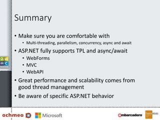 Summary
• Make sure you are comfortable with
• Multi-threading, parallelism, concurrency, async and await
• ASP.NET fully supports TPL and async/await
• WebForms
• MVC
• WebAPI
• Great performance and scalability comes from
good thread management
• Be aware of specific ASP.NET behavior
 