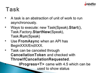 Task

A task is an abstraction of unit of work to run
asynchronously.

Ways to execute: new Task(Speak).Start(),
Task.Factory.StartNew(Speak),
Task.Run(Speak)

Use FromAsync when an API has
BeginXXX/EndXXX.

Task can be canceled through
CancellationToken and checked with
ThrowIfCancellationRequested.

IProgress<T> came with 4.5 which can be
used to show status
 