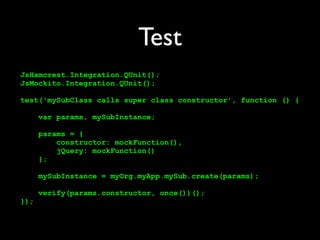 Test
JsHamcrest.Integration.QUnit();
JsMockito.Integration.QUnit();

test('mySubClass calls super class constructor', function () {

      var params, mySubInstance;

      params = {
          constructor: mockFunction(),
          jQuery: mockFunction()
      };

      mySubInstance = myOrg.myApp.mySub.create(params);

      verify(params.constructor, once())();
});
 