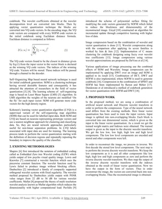 IJRET: International Journal of Research in Engineering and Technology eISSN: 2319-1163 | pISSN: 2321-7308
__________________________________________________________________________________________
Volume: 03 Issue: 04 | Apr-2014, Available @ http://www.ijret.org 249
codebook. The wavelet coefficients obtained at the wavelet
decomposition level are converted into blocks. Then by
applying vector quantization technique the blocks are
converted into VQ code vectors. In the encoding stage, the VQ
code vectors are compared with every SOFM code vectors in
the initial codebook using Euclidean distance formula.
Euclidean distance is computed as follows:
The VQ code vectors found to be the closest in distance given
by Eq.(1) from the input vector to the vector block is declared
as the winning VQ code vectors. The indices of the winning
VQ code. Vectors will be stored. These indices will be passed
through a channel to the decoder.
Self–Organizing Map based neural network technique is used
for initial codebook generation. SOM is a clustering technique
having several desirable features and consequently it has
attracted the attention of researchers in the field of vector
quantization [3] [4]. The learning scheme of self-organizing
map is based on Least Mean Square (LMS) [5] algorithm. In
LMS algorithm the weights of the neurons are modified „On
the fly‟ for each input vector. SOM will generate more code
vectors for the high density region.
Kohonen's learning vector quantization algorithm (LVQ) is a
supervised variant of the self-organizing map algorithm
(SOM) that can be used for labelled input data. Both SOM and
LVQ are based on neurons representing prototype vectors and
use a nearest neighbour approach for clustering and classifying
data. So, they are neural network approaches particularly
useful for non-linear separation problems. In LVQ labels
associated with input data are used for training. The learning
process tends to perform the vector quantization starting with
the definition of decision regions and repeatedly reposting the
boundary to improve the quality of the classifier.
2. EXISTING METHODOLOGIES
Shapiro [6] first introduced the notation of embedded coding
called as Embedded Zero tree Wavelet coding (EZW) which
yields output of low psycho visual quality image. Lewis and
Knowles [7] constructed a wavelet function which uses the
piecewise constant function. The wavelet function used by
Lewis failed to produce image without blocking effects.
Daubechies [2] introduced a family of compactly supported
orthogonal wavelet systems with fixed regularity. The wavelet
method proposed by Daubechies yields output with PSNR
value ranges from 22 dB to 36 dB for various wavelet
coefficients. Mallat [8] proposed the theory of multi resolution
wavelet analysis known as Mallat algorithm which reduces the
dimensionality with higher computational load. Pavlidis [9]
introduced the scheme of polynomial surface fitting for
modifying the code vectors generated by SOFM which failed
to reduce the blockiness and dimensionality of the
reconstructed image. Lloyd [10] constructed an algorithm for
incremental update through competitive learning with higher
loss of data.
Image compression based on the combination of wavelet and
vector quantisation is done [11]. Wavelet compression along
with the comparison after applying its seven families is
worked by Jain & Jain [12]. Implementation of C means
clustering for codebook designing using fuzzy over wavelet
tree coefficients [13]. Image compression using various
wavelet approximations are proposed by DeVore et al [14].
Various applications of image processing use the combined
effects of SOM and Wavelets. Image compression can be
implemented by applying DWT over an image and SOM is
applied to its result [15]. Combination of DCT, DWT and
SOFM is also implemented, where SOFM is used to generate
codebook [16]. Compression in the combination of SPIHT and
SOFM has been implemented by Rawat and Meher [17].
Dandawate et al introduced a method of codebook generation
for vector quantisation with SOFM and DWT [18].
3. PROPOSED WORK
In the proposed method, we are using a combination of
artificial neural network and Discrete wavelet transform in
order to perform the compression. Type of the neural network
used differs from the existing methods. Here linear vector
quantisation has been used to train the input vectors. Input
image is splitted into non-overlapping blocks. Each block is
converted into one dimensional vector, which is given as the
input to the linear vector quantisation. As a result we get the
trained weight matrix and Indexes were obtained. The trained
output is given as the input to the discrete wavelet transform.
We get the low low, low high, high low and high level
components. The low low level components are encoded and
stored and other components were left.
In order to reconstruct the image, we process in inverse. We
first decode the stored low level components. The next step is
to perform the inverse discrete wavelet transform. We keep the
low components as it is and all other components like low
high, high low and high components as zero and perform the
inverse discrete wavelet transform. We then map the output of
the inverse discrete wavelet transform with the indexes
obtained as the result of linear vector quantisation. Now we
have the output in the form of vectors. Thus in order
reconstruct the image, the vectors are converted back into non-
overlapping blocks. Thus the reconstructed image is obtained.
 