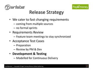 Release Strategy
• We cater to fast changing requirements
– coming from multiple sources
– no formal sprints
• Requirements Review
– Feature team meetings to stay synchronized
Confidential | Copyright © Agile Testing Alliance Global Gathering
– Feature team meetings to stay synchronized
• Acceptance Test Cases
– Preparation
– Review by PM & Dev
• Development & Testing
– Modelled for Continuous Delivery
 