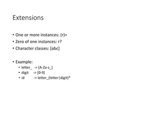 Extensions
• One or more instances: (r)+
• Zero of one instances: r?
• Character classes: [abc]
• Example:
• letter_ -> [A-Za-z_]
• digit -> [0-9]
• id -> letter_(letter|digit)*
 