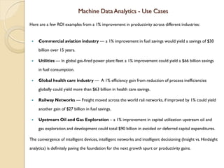 Machine Data Analytics - Use Cases
Here are a few ROI examples from a 1% improvement in productivity across different industries:
 Commercial aviation industry — a 1% improvement in fuel savings would yield a savings of $30
billion over 15 years.
 Utilities — In global gas-fired power plant fleet a 1% improvement could yield a $66 billion savings
in fuel consumption.
 Global health care industry — A 1% efficiency gain from reduction of process inefficiencies
globally could yield more than $63 billion in health care savings.
 Railway Networks — Freight moved across the world rail networks, if improved by 1% could yield
another gain of $27 billion in fuel savings.
 Upstream Oil and Gas Exploration – a 1% improvement in capital utilization upstream oil and
gas exploration and development could total $90 billion in avoided or deferred capital expenditures.
The convergence of intelligent devices, intelligent networks and intelligent decisioning (Insight vs. Hindsight
analytics) is definitely paving the foundation for the next growth spurt or productivity gains.
 