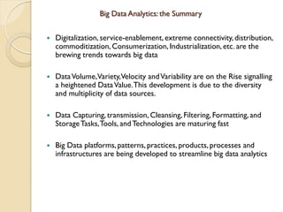 Big Data Analytics: the Summary
 Digitalization, service-enablement, extreme connectivity, distribution,
commoditization, Consumerization, Industrialization, etc. are the
brewing trends towards big data
 DataVolume,Variety,Velocity andVariability are on the Rise signalling
a heightened DataValue.This development is due to the diversity
and multiplicity of data sources.
 Data Capturing,transmission, Cleansing, Filtering, Formatting, and
StorageTasks,Tools, andTechnologies are maturing fast
 Big Data platforms, patterns, practices, products, processes and
infrastructures are being developed to streamline big data analytics
 