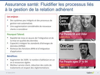 © Talend 2014 
9 
Assurance santé: Fluidifier les processus liés à la gestion de la relation adhérent 
Les enjeux : 
•Des systèmes peu intégrés et des processus de gestion non automatisés 
•Une augmentation considérable de nouveaux clients à considérer 
Pourquoi Talend: 
•Rapidité de mise en oeuvre de l’intégration et de la mise en qualité des données 
•Capacité à intégrer les standards d’échanges de données (HIPAA) 
•Richesse des fonctions BPM et d’intégration d’application 
Bénéfices: 
Augmenter de 250% le nombre d’adhésion en un an à ressources égales 
Meilleur service client, réduction des coûts de traitements et respect des réglementations  