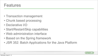 Features
• Transaction management
• Chunk based processing
• Declarative I/O
• Start/Restart/Skip capabilities
• Web administration interface
• Based on the Spring framework
• JSR 352: Batch Applications for the Java Platform
10
Wednesday, August 21, 13
 