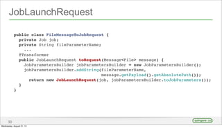 JobLaunchRequest
30
public class FileMessageToJobRequest {
private Job job;
private String fileParameterName;
...
@Transformer
public JobLaunchRequest toRequest(Message<File> message) {
JobParametersBuilder jobParametersBuilder = new JobParametersBuilder();
jobParametersBuilder.addString(fileParameterName,
message.getPayload().getAbsolutePath());
return new JobLaunchRequest(job, jobParametersBuilder.toJobParameters());
}
}
Wednesday, August 21, 13
 