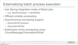 Externalizing batch process execution
• Use Spring Integration inside of Batch jobs
– e.g. ItemProcessor + ItemWriter
• Offload complex processing
• Asynchronous processing support:
– AsyncItemProcessor
– AsyncItemWriter
• Externalize chunk processing using
ChunkMessageChannelItemWriter
35
Wednesday, August 21, 13
 