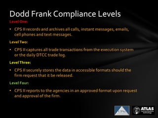 Dodd Frank Compliance Levels
Level One:
• CPS II records and archives all calls, instant messages, emails,
cell phones and text messages.
LevelTwo:
• CPS II captures all trade transactions from the execution system
or the daily DTCC trade log.
LevelThree:
• CPS II securely stores the data in accessible formats should the
firm request that it be released.
Level Four:
• CPS II reports to the agencies in an approved format upon request
and approval of the firm.
 