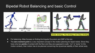 Bipedal Robot Balancing and basic Control
● For balancing, Atlas focuses on finding the Angular Excursion and ZMP of the bot.
● The zero moment point is a very important concept in the motion planning for biped robots. Since they
have only two points of contact with the floor and they are supposed to walk, “run” or “jump” (in the
motion context), their motion has to be planned concerning the dynamical stability of their whole body.
Ankle strategy, Hip strategy and Step strategy
 
