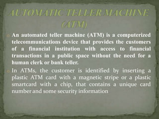 o An automated teller machine (ATM) is a computerized
telecommunications device that provides the customers
of a financial institution with access to financial
transactions in a public space without the need for a
human clerk or bank teller.
o In ATMs, the customer is identified by inserting a
plastic ATM card with a magnetic stripe or a plastic
smartcard with a chip, that contains a unique card
number and some security information
 