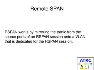 Remote SPAN
RSPAN works by mirroring the traffic from the 
source ports of an RSPAN session onto a VLAN 
that is dedicated for the RSPAN session. 
 