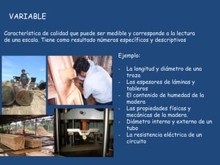 VARIABLE
Característica de calidad que puede ser medible y corresponde a la lectura
de una escala. Tiene como resultado números específicos y descriptivos
Ejemplo:
- La longitud y diámetro de una
troza
- Los espesores de láminas y
tableros
- El contenido de humedad de la
madera
- Las propiedades físicas y
mecánicas de la madera.
- Diámetro interno y externo de un
tubo
- La resistencia eléctrica de un
circuito
 