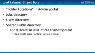 Load Balanced: Shared Data

•   “Folder Locations” in Admin portal
•   Jobs directory
•   Users directory
•   Shared Public directory
    – Use @SharedPublicDir instead of @ScitegicRoot
       • On a single server system, both are equal
 