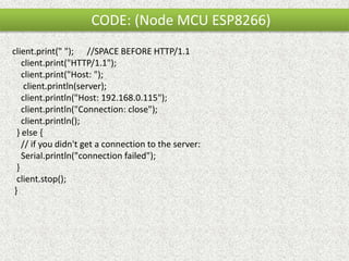 CODE: (Node MCU ESP8266)
client.print(" "); //SPACE BEFORE HTTP/1.1
client.print("HTTP/1.1");
client.print("Host: ");
client.println(server);
client.println("Host: 192.168.0.115");
client.println("Connection: close");
client.println();
} else {
// if you didn't get a connection to the server:
Serial.println("connection failed");
}
client.stop();
}
 