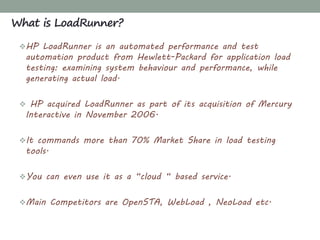 HP LoadRunner is an automated performance and test
automation product from Hewlett-Packard for application load
testing: examining system behaviour and performance, while
generating actual load.
 HP acquired LoadRunner as part of its acquisition of Mercury
Interactive in November 2006.
It commands more than 70% Market Share in load testing
tools.
You can even use it as a “cloud “ based service.
Main Competitors are OpenSTA, WebLoad , NeoLoad etc.
What is LoadRunner?
 