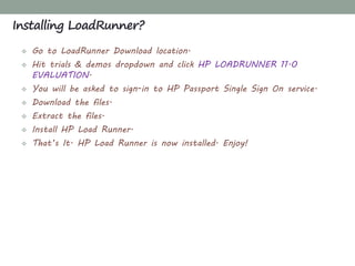  Go to LoadRunner Download location.
 Hit trials & demos dropdown and click HP LOADRUNNER 11.0
EVALUATION.
 You will be asked to sign-in to HP Passport Single Sign On service.
 Download the files.
 Extract the files.
 Install HP Load Runner.
 That’s It. HP Load Runner is now installed. Enjoy!
Installing LoadRunner?
 