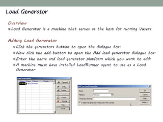 Overview
Load Generator is a machine that serves as the host for running Vusers.
Adding Load Generator
Click the generators button to open the dialogue box.
Now click the add button to open the Add load generator dialogue box.
Enter the name and load generator platform which you want to add.
A machine must have installed LoadRunner agent to use as a Load
Generator.
Load Generator
 