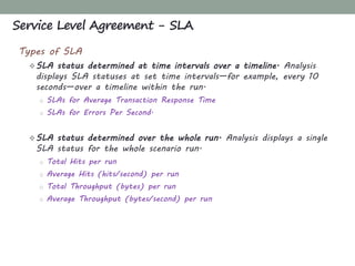 Types of SLA
SLA status determined at time intervals over a timeline. Analysis
displays SLA statuses at set time intervals—for example, every 10
seconds—over a timeline within the run.
o SLAs for Average Transaction Response Time
o SLAs for Errors Per Second.
SLA status determined over the whole run. Analysis displays a single
SLA status for the whole scenario run.
o Total Hits per run
o Average Hits (hits/second) per run
o Total Throughput (bytes) per run
o Average Throughput (bytes/second) per run
Service Level Agreement - SLA
 