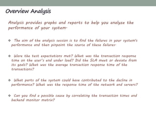 Analysis provides graphs and reports to help you analyze the
performance of your system.
 The aim of the analysis session is to find the failures in your system's
performance and then pinpoint the source of these failures.
 Were the test expectations met? What was the transaction response
time on the user’s end under load? Did the SLA meet or deviate from
its goals? What was the average transaction response time of the
transactions?
 What parts of the system could have contributed to the decline in
performance? What was the response time of the network and servers?
 Can you find a possible cause by correlating the transaction times and
backend monitor matrix?
Overview Analysis
 