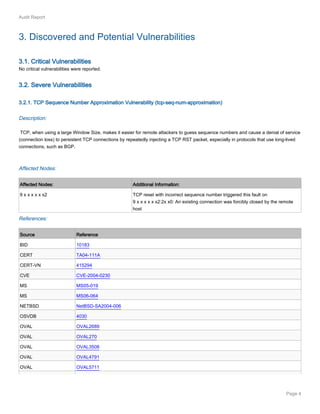 Page 4
Audit Report
3. Discovered and Potential Vulnerabilities
3.1. Critical Vulnerabilities
No critical vulnerabilities were reported.
3.2. Severe Vulnerabilities
3.2.1. TCP Sequence Number Approximation Vulnerability (tcp-seq-num-approximation)
Description:
TCP, when using a large Window Size, makes it easier for remote attackers to guess sequence numbers and cause a denial of service
(connection loss) to persistent TCP connections by repeatedly injecting a TCP RST packet, especially in protocols that use long-lived
connections, such as BGP.
Affected Nodes:
Affected Nodes: Additional Information:
9 x x x x x x2 TCP reset with incorrect sequence number triggered this fault on
9 x x x x x x2:2x x0: An existing connection was forcibly closed by the remote
host
References:
Source Reference
BID 10183
CERT TA04-111A
CERT-VN 415294
CVE CVE-2004-0230
MS MS05-019
MS MS06-064
NETBSD NetBSD-SA2004-006
OSVDB 4030
OVAL OVAL2689
OVAL OVAL270
OVAL OVAL3508
OVAL OVAL4791
OVAL OVAL5711
 
