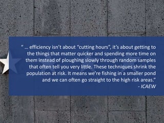 “ … efficiency isn’t about “cutting hours”, it’s about getting to
the things that matter quicker and spending more time on
them instead of ploughing slowly through random samples
that often tell you very little. These techniques shrink the
population at risk. It means we’re fishing in a smaller pond
and we can often go straight to the high risk areas.”
- ICAEW
 