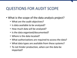 QUESTIONS FOR AUDIT SCOPE
• What is the scope of the data analysis project?
• What are the audit objectives?
• Is data available to be analyzed?
• How much data will be analyzed?
• Is the data organized/documented?
• Where is the data located?
• What authorizations are required to access the data?
• What data types are available from these systems?
• To not hinder production, when can the data be
imported?
 