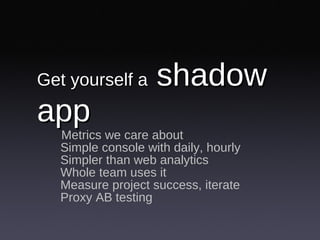 Get yourself a  shadow app Metrics we care about Simple console with daily, hourly Simpler than web analytics Whole team uses it Measure project success, iterate Proxy AB testing 