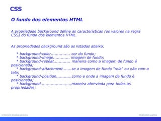 INTERFACE HOMEM-MÁQUINA PROFESSOR SAMUKA O fundo dos elementos HTML A propriedade background define as características (os valores na regra CSS) do fundo dos elementos HTML. As propriedades background são as listadas abaixo: * background-color............... cor do fundo; * background-image............. imagem de fundo; * background-repeat............. maneira como a imagem de fundo é posicionada; * background-attachment.......se a imagem de fundo &quot;rola&quot; ou não com a tela; * background-position............como e onde a imagem de fundo é posicionada; * background........................maneira abreviada para todas as propriedades; CSS 