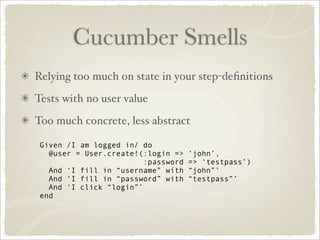 Cucumber Smells
Relying too much on state in your step-deﬁnitions
Tests with no user value
Too much concrete, less abstract

 Given /I am logged in/ do
   @user = User.create!(:login =>    ‘john’,
                         :password   => ‘testpass’)
   And ‘I fill in “username” with    “john”’
   And ‘I fill in “password” with    “testpass”’
   And ‘I click “login”’
 end
 
