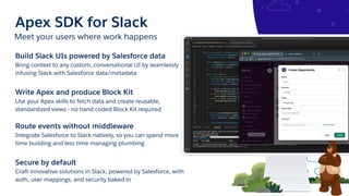 Meet your users where work happens
Apex SDK for Slack
Build Slack UIs powered by Salesforce data
Bring context to any custom, conversational UI by seamlessly
infusing Slack with Salesforce data/metadata
Write Apex and produce Block Kit
Use your Apex skills to fetch data and create reusable,
standardized views - no hand coded Block Kit required
Route events without middleware
Integrate Salesforce to Slack natively, so you can spend more
time building and less time managing plumbing
Secure by default
Craft innovative solutions in Slack, powered by Salesforce, with
auth, user mappings, and security baked in
 