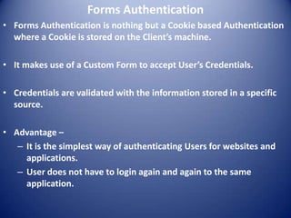 Forms Authentication
• Forms Authentication is nothing but a Cookie based Authentication
  where a Cookie is stored on the Client’s machine.

• It makes use of a Custom Form to accept User’s Credentials.

• Credentials are validated with the information stored in a specific
  source.

• Advantage –
   – It is the simplest way of authenticating Users for websites and
     applications.
   – User does not have to login again and again to the same
     application.
 