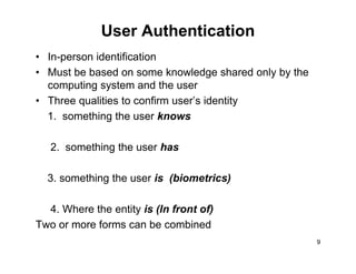 User Authentication
• In-person identification
• Must be based on some knowledge shared only by the
computing system and the usercomputing system and the user
• Three qualities to confirm user’s identity
1. something the user knows1. something the user knows
2. something the user has
3. something the user is (biometrics)
4. Where the entity is (In front of)
Two or more forms can be combined
9
Two or more forms can be combined
 