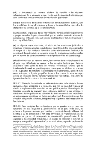 (vii) la inexistencia de sistemas oficiales de atención a las víctimas
sobrevivientes de la violencia sexual, y más aun de sistemas de atención que
sean conformes con los estándares internacionales pertinentes;

(viii) la inexistencia de sistemas de formación para funcionarios públicos, que
los sensibilicen frente al problema y frente a las necesidades especiales de
atención de las víctimas de la violencia sexual;

(ix) la casi total impunidad de los perpetradores, particularmente si pertenecen
a grupos armados ilegales –impunidad que se predica tanto del sistema de
justicia penal ordinario como del sistema establecido por la Ley de Justicia y
Paz, Ley 975 de 2005-;

(x) en algunos casos reportados, el miedo de las autoridades judiciales a
investigar crímenes sexuales cometidos por miembros de los grupos armados
al margen de la ley, temiendo represalias contra sí o contra sus familias, o la
negativa de las autoridades a ingresar a zonas del territorio nacional ocupadas
por los actores del conflicto armado e investigar los delitos allí cometidos; y

(xi) el hecho de que en términos reales, las víctimas de la violencia sexual en
el país ven dificultado su acceso a los servicios básicos por factores
adicionales tales como la falta de recursos económicos –puesto que la
inexistencia de servicios gratuitos genera costos para las víctimas en pruebas
de ETS, pruebas de embarazo y anticoncepción de emergencia, que no tienen
cómo sufragar-, la lejanía geográfica frente a los centros de atención –que
genera un obstáculo enorme para las víctimas más vulnerables-, o la simple la
ignorancia sobre la existencia de estos servicios.

III.1.1.7. El común denominador de todos estos factores es la ausencia de una
respuesta estatal específica a la situación, que por su magnitud requiere el
diseño e implementación inmediata de una política pública diseñada para la
finalidad concreta de prevenir estos crímenes, proteger a sus víctimas y
sancionar a los culpables de su comisión. La inacción estatal ante situaciones
de esta gravedad constituye un factor que refuerza el desconocimiento de los
derechos a la justicia, la verdad, la reparación y la garantía de no repetición de
las víctimas.

III.1.1.8. Son múltiples las explicaciones que se pueden proveer para un
fenómeno de esta magnitud y generalización en el país, entre ellas, la
existencia de pautas culturales que vinculan el cuerpo de la mujer al honor del
hombre o de la comunidad y por ende privilegian su victimización en un
contexto de guerra, el menosprecio o subvaloración generalizados de la
dignidad y la sexualidad femeninas, o el interés en controlar o explotar su
cuerpo y su capacidad reproductiva25; a un nivel básico, según ha explicado la
25
    Así, por ejemplo, como lo señala la Relatora Especial de las Naciones Unidas sobre Violencia contra la
Mujer en su informe de 1998 sobre Colombia, “Quizás más que el honor de la víctima, el blanco de la
violencia sexual contra las mujeres es lo que se percibe como el honor del enemigo. La agresión sexual a
menudo se considera y practica como medio para humillar al adversario. La violencia sexual contra la mujer
tiene por objeto enrostrar la victoria a los hombres del otro bando, que no han sabido proteger a sus
mujeres. Es un mensaje de castración y mutilación al mismo tiempo. Es una batalla entre hombres que se
 