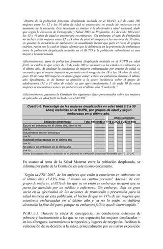 “Dentro de la población femenina desplazada incluida en el RUPD, 4,3 de cada 100
mujeres entre los 12 y los 50 años de edad se encontraba en estado de embarazo en el
momento de la encuesta. Este resultado es similar a lo observado a nivel nacional, dado
que según la Encuesta de Demografía y Salud 2005 de Profamilia, 4,2 de cada 100 entre
los 15 y 49 años de edad se encontraba en embarazo. Sin embargo, el dato de Profamilia
no incluye a las mujeres entre 12 y 14 años de edad ni tampoco a las mayores de 50 años,
en quienes la incidencia de embarazos es usualmente menor que para el resto de grupos
etáreos, razón por la cual es lógico afirmar que la diferencia en la presencia de embarazos
entre la población desplazada incluida en el RUPD y la población colombiana es aun
mayor a la mencionada.

Adicionalmente, para la población femenina desplazada incluida en el RUPD en edad
fértil, se evidencia que cerca de 10 de cada 100 se encuentra o ha estado en embarazo en
el último año. Al analizar la incidencia de mujeres embarazadas por grupos de edad, se
encuentra que el mayor impacto se presenta en el rango de los 18 a los 24 años de edad,
pues 19 de cada 100 mujeres en dicho grupo etáreo estuvo en embarazo durante el último
año. Igualmente, es de llamar la atención a la grave incidencia sobre el grupo de
adolescentes (12 a 17 años de edad), ya que aproximadamente 5 de cada 10 de estas
mujeres se encuentra o estuvo en embarazo en el último año (Cuadro 6).”

Adicionalmente, presenta la Comisión los siguientes datos porcentuales sobre las mujeres
desplazadas en edad fértil incluidas en el RUPD:

    Cuadro 6. Porcentaje de las mujeres desplazadas en edad fértil (12 a 50
               años) incluidas en el RUPD, por grupos de edad y según
                              embarazos en el último año.
                                                                                     Años cumplidos
               Situación presentada                          Total nacional a 1718 a 2425 a 290 o más
                                                                         12                  3
Estuvo en embarazo en el último año, pero ya no
(cve %)
Actualmente está en embarazo
(cve %)
Subtotal embarazadas en el último año
(cve %)
No estuvo en embarazo en el último año
(cve %)
Fuente: Encuesta Nacional de Verificación de los Derechos de la Población Desplazada Noviembre 2007. C.I.D.-U.N.



En cuanto al tema de la Salud Materna entre la población desplazada, se
informa por parte de la Comisión en este mismo documento:

“Según la ENV 2007, de las mujeres que están o estuvieron en embarazo en
el último año, el 83% tuvo al menos un control prenatal. Además, de este
grupo de mujeres, el 85% de las que ya no están en embarazo aseguró que su
parto fue atendido por un médico o enfermera. Sin embargo, deja un gran
vacío en la efectividad de las acciones de promoción y prevención para la
salud materna de esta población, el hecho de que un 11% de las mujeres que
estuvieron embarazadas en el último año y ya no lo están, no hubiera
alcanzado la fase del parto porque su embarazo falló o quedó interrumpido.”

IV.B.1.3.3. Durante la etapa de emergencia, las condiciones extremas de
pobreza y hacinamiento a las que se ven expuestas las mujeres desplazadas –
en los albergues, asentamientos temporales y lugares de recepción- facilitan la
vulneración de su derecho a la salud, principalmente por su mayor exposición
 