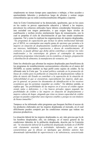 simplemente no tienen tiempo para capacitarse o trabajar, o bien acceden a
oportunidades laborales y productivas luego de afrontar y sortear cargas
extraordinarias que no están constitucionalmente obligadas a soportar.

Ante la Corte Constitucional se ha denunciado, igualmente, que en los casos
en los cuales se provee capacitación educativa y laboral a las mujeres,
prevalecen los esfuerzos enfocados hacia labores consideradas femeninas en
una sociedad con rasgos patriarcales, o que exigen bajos niveles de
cualificación y reciben niveles similarmente bajos de remuneración, con lo
cual se perpetúa el ciclo de discriminación al que han estado usualmente
expuestas. Tal y como lo explican las organizaciones de mujeres desplazadas,
“los programas de capacitación que incluye la oferta institucional liderada
por el SENA, no contemplan una amplia gama de opciones que permita a la
mujeres en situación de desplazamiento cualificarse productivamente según
sus intereses, habilidades, experiencias y deseos de restablecimiento. Al
contrario, se puede afirmar que dicha oferta contribuye a reforzar los roles
tradicionales y los estereotipos de género al contemplar de manera
prioritaria programas relacionados con la cosmética, el manejo, preparación
y distribución de alimentos, la manufactura de vestuario, etc.”

Entre los obstáculos que afrontan las mujeres desplazadas para beneficiarse de
los programas de restablecimiento socioeconómico ofrecidos en el marco del
SNAIPD, se cuenta también su bajo perfil como sujetos de crédito. Se ha
afirmado ante la Corte que “la actual política centrada en la promoción de
líneas de crédito para la población en situación de desplazamiento refleja la
falta de interés del Estado en contribuir a la superación de la situación de
vulnerabilidad en que se encuentran, especialmente las mujeres, dado que,
por lo general, no poseen los documentos de identificación ni los recursos
económicos que les permitan respaldar un crédito”. En idéntico sentido, se
explica que “las posibilidades de las mujeres en el acceso al crédito siguen
siendo nulas o deficientes. (…) los bancos privados siguen negando las
posibilidades de crédito a las mujeres en situación de desplazamiento y
mujeres cabeza de hogar, alegando que éstas no tienen capacidad de crédito
porque no pueden comprobar unos ingresos estables y porque no son titulares
de bienes inmuebles”.

Tampoco se ha informado sobre programas que busquen facilitar el acceso de
los productos elaborados por las mujeres desplazadas al mercado, en el cual
difícilmente pueden competir por las condiciones mismas que rodean sus
procesos productivos.

La situación laboral de las mujeres desplazadas es, así, más gravosa que la de
los hombres desplazados; ello, sin embargo, en el marco general de las
condiciones laborales de la población desplazada, descrita por la Comisión
así: “la vinculación laboral de la población desplazada incluida en el RUPD
está claramente asociada a actividades informales, pero con unas
características que la ubican en tipologías que distintos autores han
denominado informalidad de supervivencia o de subsistencia, caracterizada
 