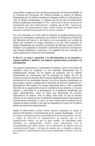 comunidades receptoras en las que buscan protección. En la misma medida, en
la “Encuesta de Prevalencia de Violencia Basada en Género en Mujeres
Desplazadas por el Conflicto Armado en Cartagena y Bolívar” realizada por la
Liga de Mujeres Desplazadas, se informa que de las más de cuatrocientas
mujeres desplazadas encuestadas, el 73% “reportó por lo menos una forma de
intimidación antes del desplazamiento”, mientras que el 34% “reporta que
aún después del desplazamiento siguen siendo víctimas de alguna forma de
amenaza e intimidación por parte de los actores armados”.

No se ha informado a la Corte sobre la adopción de medidas protectivas por
parte de las autoridades competentes en la materia. El Programa de Protección
del Ministerio del Interior y de Justicia no ha incorporado una variable de
género que incorpore los riesgos específicos a los que están expuestas las
mujeres desplazadas por virtud de su condición de liderazgo social o político.
Tampoco se ha reportado la iniciación o desarrollo de procesos investigativos
que busquen judicializar y sancionar a los culpables de estos crímenes, los
cuales quedan por lo mismo en total impunidad.

IV.B.1.11. La mayor exposición a la discriminación en su inserción a
espacios públicos y políticos, con impacto especial sobre su derecho a la
participación.

Los procesos organizativos y comunitarios de mujeres, tanto en los puntos de
expulsión como de recepción, se ven afectados directamente por el
desplazamiento forzado. En los lugares de expulsión, por la evidente
imposibilidad de continuarlos ante la necesidad de migrar. En los de
recepción, porque la atención de las mujeres desplazadas se debe centrar en la
satisfacción de sus necesidades básicas y las de sus familias, permitiendo así
poco espacio, tiempo y energía para el desarrollo de procesos organizativos o
participativos; ello aunado a los riesgos adicionales para su vida y seguridad
derivados de su organización en pro de la defensa de sus derechos, y al escaso
impacto y efectividad de la participación de la población desplazada que
opera, adicionalmente, como un factor que desestimula los procesos
organizativos de mujeres. Ello se refleja, entre otras, en que la inmensa
mayoría de las organizaciones de población desplazada tienen representación
exclusivamente masculina, lo cual a su turno incide sobre la ausencia de un
enfoque de género sensible a este tipo de inequidad en el marco de la política
pública de atención al desplazamiento.

Según el Observatorio, existen ciertos factores constantes en cuanto al
ejercicio del derecho a la participación de las mujeres desplazadas: “(i) que
las mujeres encuentran mayores posibilidades de formación política y acceso
a cargos de dirección en organizaciones de mujeres, que en las
organizaciones mixtas; (ii) que en gran medida, sus dificultades para
participar en organizaciones sociales están relacionadas con la
responsabilidad que deben asumir con la generación de ingresos para el
sostenimiento del hogar, y (iii) que las mujeres que se integran a espacios
participativos y representativos de personas desplazadas lo hacen a nivel de
base”.
 