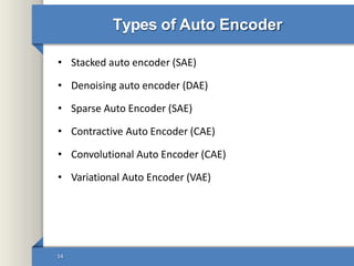 Types of Auto Encoder
• Stacked auto encoder (SAE)
• Denoising auto encoder (DAE)
• Sparse Auto Encoder (SAE)
• Contractive Auto Encoder (CAE)
• Convolutional Auto Encoder (CAE)
• Variational Auto Encoder (VAE)
14
 