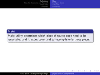 Deﬁnitions
Flow for Automake and Autocof
Input ﬁles
Features
Make
Conﬁgure Script
Autoconf
Automake
Make
Make utility determines which piece of source code need to be
recompiled and it issues command to recompile only those pieces.
Guru Nanak Dev Engineering College priyankacool10.wordpress.com
 