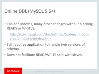 Copyright	
  ©	
  2015	
  Oracle	
  and/or	
  its	
  affiliates.	
  All	
  rights	
  reserved.	
  	
  |
Online	
  DDL	
  (MySQL	
  5.6+)
• Can	
  add	
  indexes,	
  many	
  other	
  changes	
  without	
  blocking	
  
READS	
  or	
  WRITES:	
  
• http://dev.mysql.com/doc/refman/5.6/en/innodb-­‐
create-­‐index-­‐overview.html	
  
• Still	
  requires	
  application	
  to	
  handle	
  two	
  versions	
  of	
  
schema.	
  
• Does	
  not	
  facilitate	
  READ/WRITE	
  split	
  with	
  slaves.
10
 
