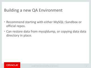 Copyright	
  ©	
  2015	
  Oracle	
  and/or	
  its	
  affiliates.	
  All	
  rights	
  reserved.	
  	
  |
Building	
  a	
  new	
  QA	
  Environment
• Recommend	
  starting	
  with	
  either	
  MySQL::Sandbox	
  or	
  
official	
  repos.	
  
• Can	
  restore	
  data	
  from	
  mysqldump,	
  or	
  copying	
  data	
  data	
  
directory	
  in	
  place.
23
 